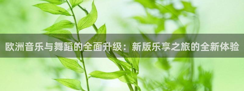 极悦娱乐.ccmpc正版官网版下载：欧洲音乐与舞蹈的全面升级：新版乐享之旅的全新体验