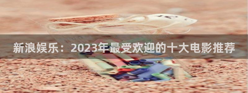 南宫极悦娱乐：新浪娱乐：2023年最受欢迎的十大电影推荐